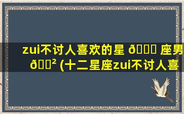 zui
不讨人喜欢的星 🐛 座男 🌲 (十二星座zui
不讨人喜欢的星座)
